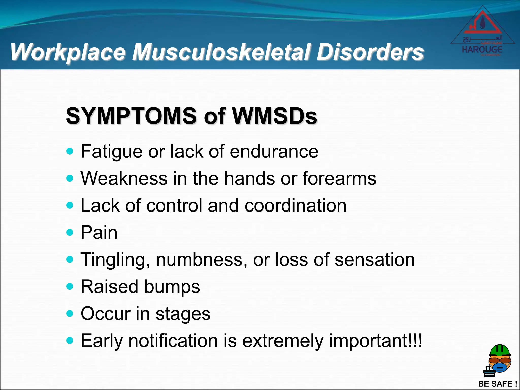 BE SAFE !
Workplace Musculoskeletal Disorders
SYMPTOMS of WMSDs
 Fatigue or lack of endurance
 Weakness in the hands or forearms
 Lack of control and coordination
 Pain
 Tingling, numbness, or loss of sensation
 Raised bumps
 Occur in stages
 Early notification is extremely important!!!
 