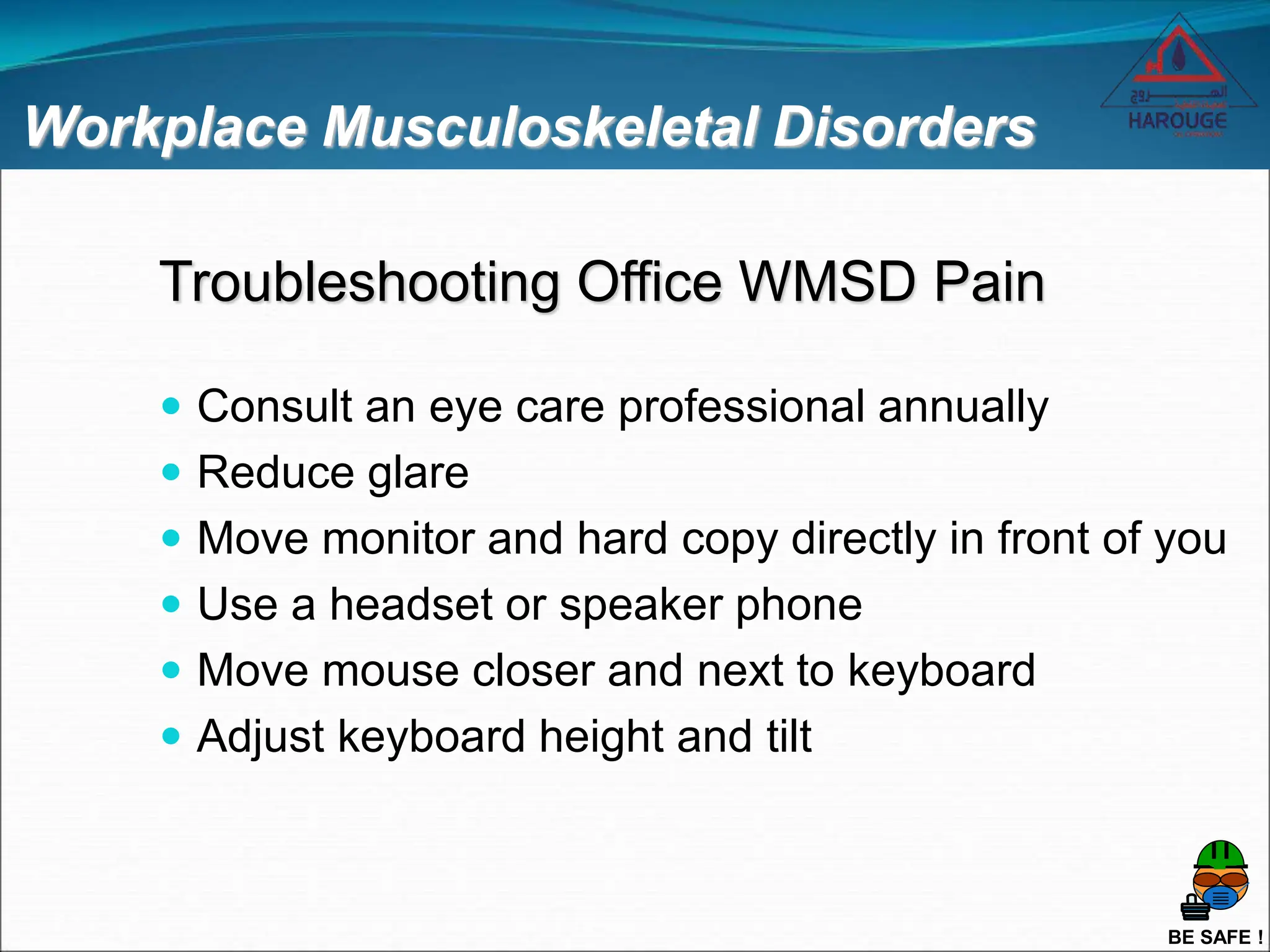 BE SAFE !
Workplace Musculoskeletal Disorders
Troubleshooting Office WMSD Pain
 Consult an eye care professional annually
 Reduce glare
 Move monitor and hard copy directly in front of you
 Use a headset or speaker phone
 Move mouse closer and next to keyboard
 Adjust keyboard height and tilt
 