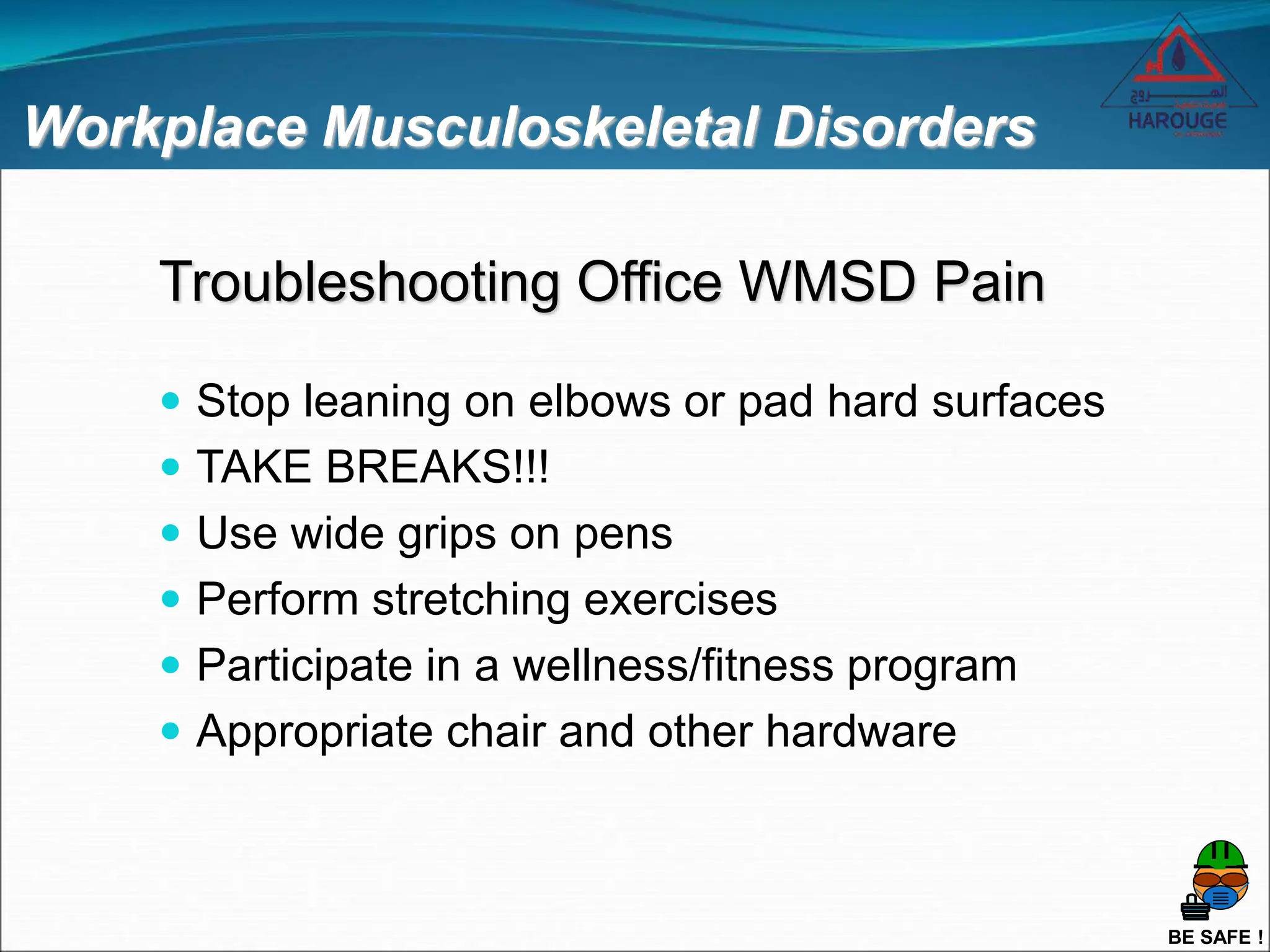 BE SAFE !
Workplace Musculoskeletal Disorders
 Stop leaning on elbows or pad hard surfaces
 TAKE BREAKS!!!
 Use wide grips on pens
 Perform stretching exercises
 Participate in a wellness/fitness program
 Appropriate chair and other hardware
Troubleshooting Office WMSD Pain
 