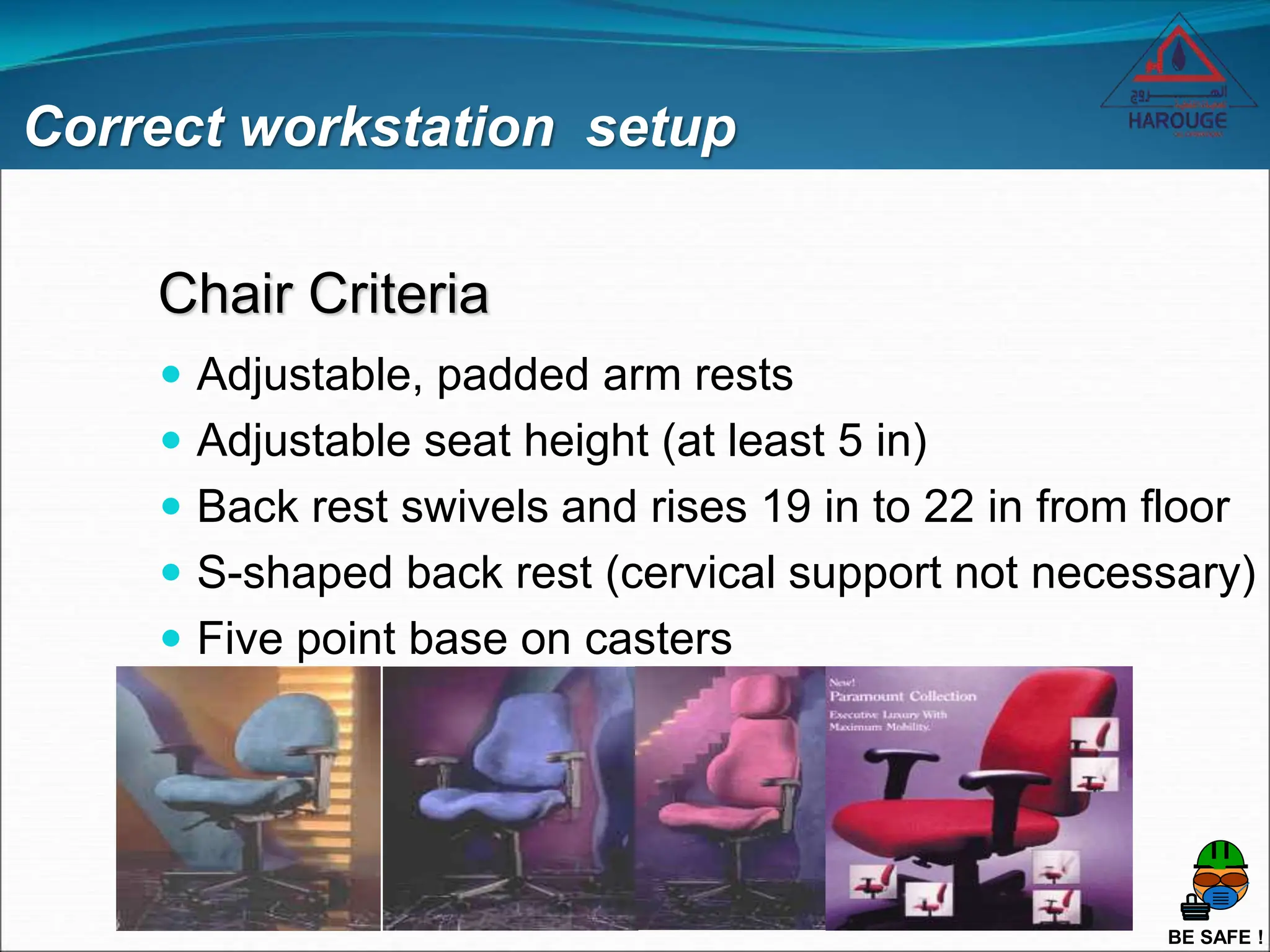 BE SAFE !
Correct workstation setup
Chair Criteria
 Adjustable, padded arm rests
 Adjustable seat height (at least 5 in)
 Back rest swivels and rises 19 in to 22 in from floor
 S-shaped back rest (cervical support not necessary)
 Five point base on casters
 
