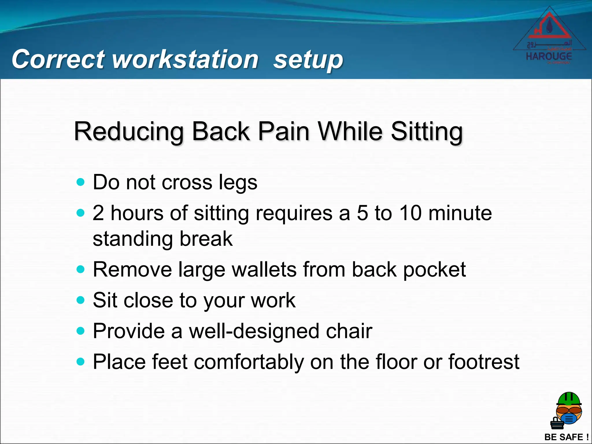 BE SAFE !
Reducing Back Pain While Sitting
 Do not cross legs
 2 hours of sitting requires a 5 to 10 minute
standing break
 Remove large wallets from back pocket
 Sit close to your work
 Provide a well-designed chair
 Place feet comfortably on the floor or footrest
Correct workstation setup
 