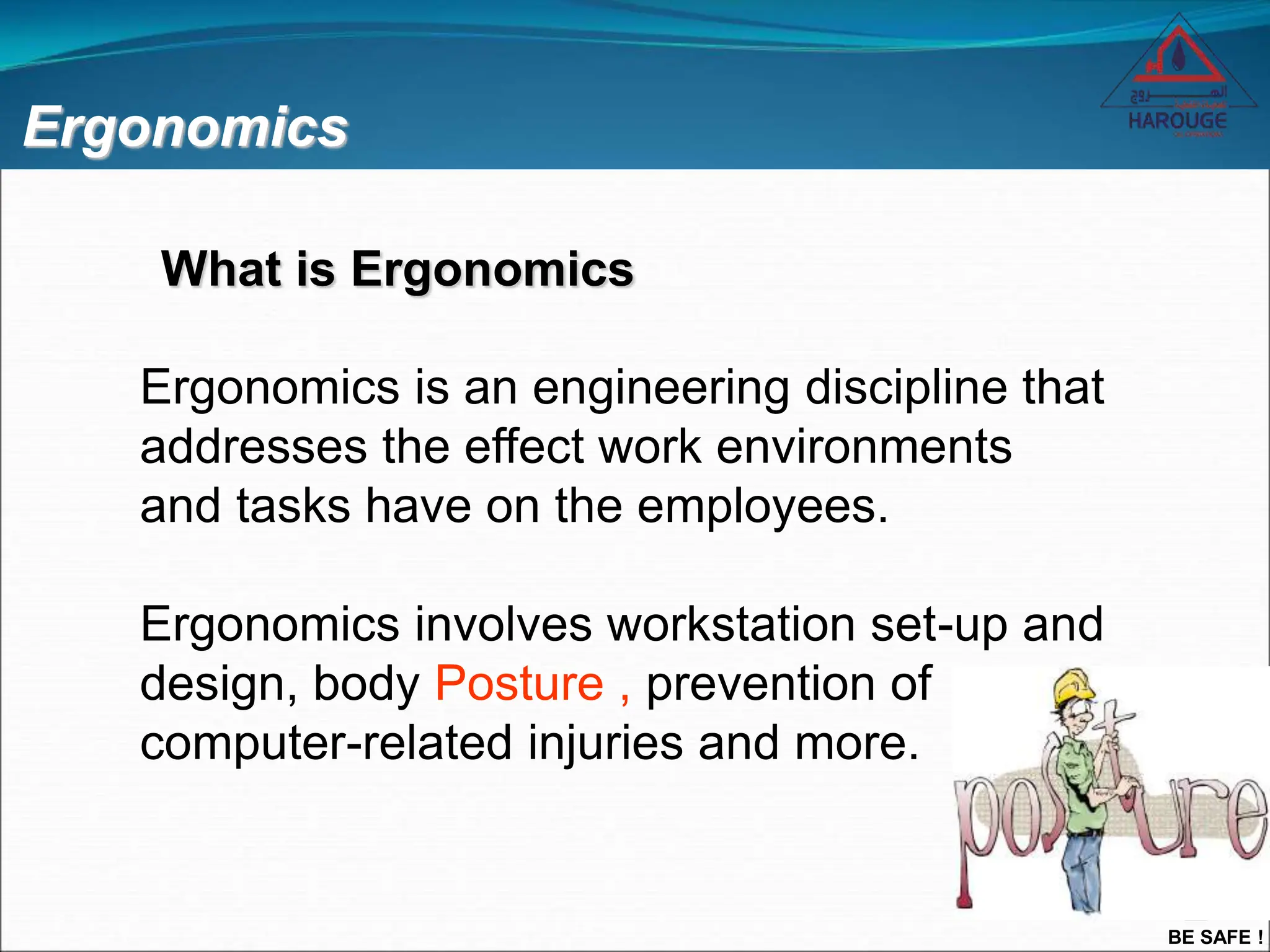 BE SAFE !
Ergonomics
Ergonomics is an engineering discipline that
addresses the effect work environments
and tasks have on the employees.
Ergonomics involves workstation set-up and
design, body Posture , prevention of
computer-related injuries and more.
What is Ergonomics
 