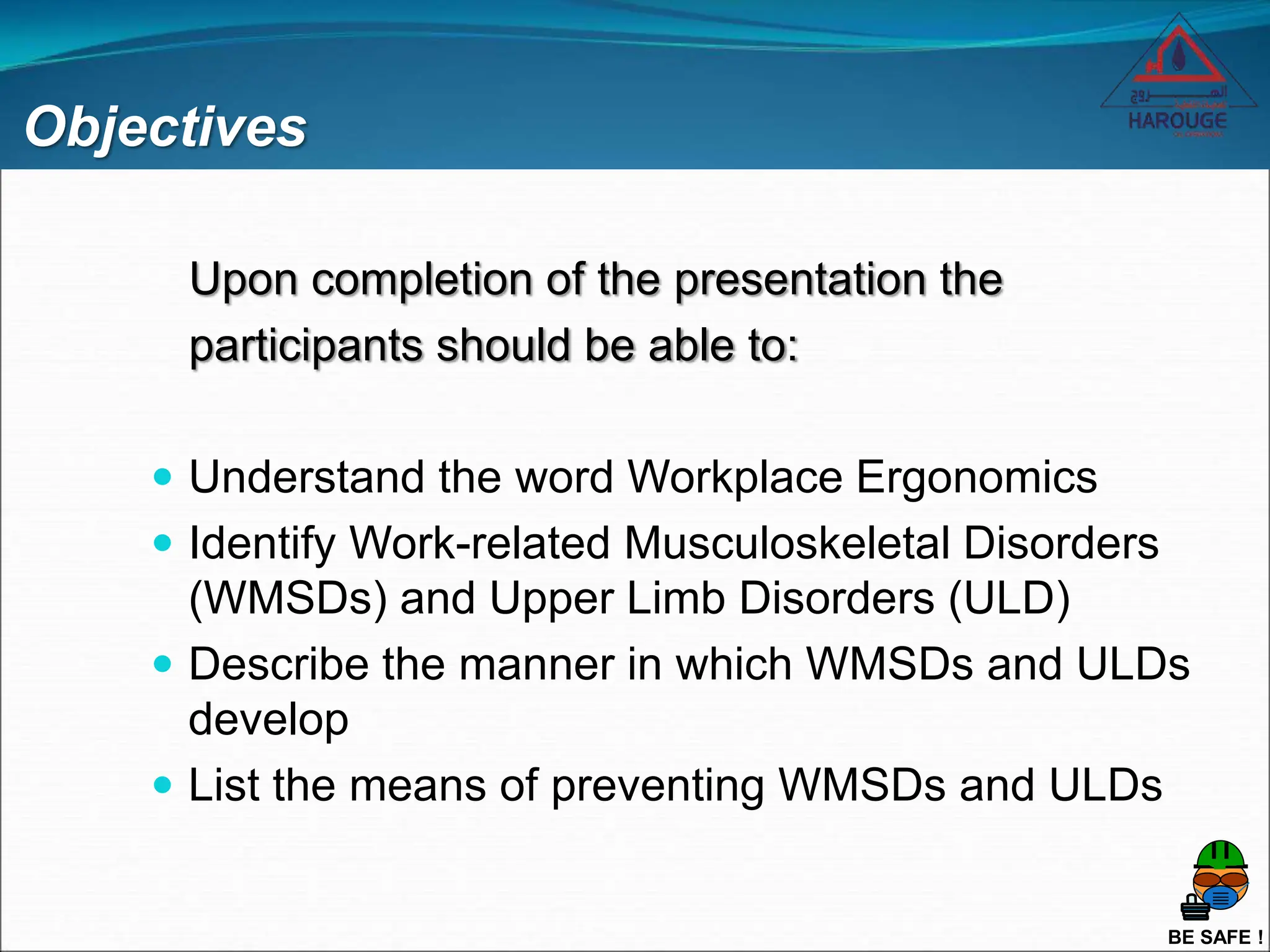 BE SAFE !
Objectives
Upon completion of the presentation the
participants should be able to:
 Understand the word Workplace Ergonomics
 Identify Work-related Musculoskeletal Disorders
(WMSDs) and Upper Limb Disorders (ULD)
 Describe the manner in which WMSDs and ULDs
develop
 List the means of preventing WMSDs and ULDs
 