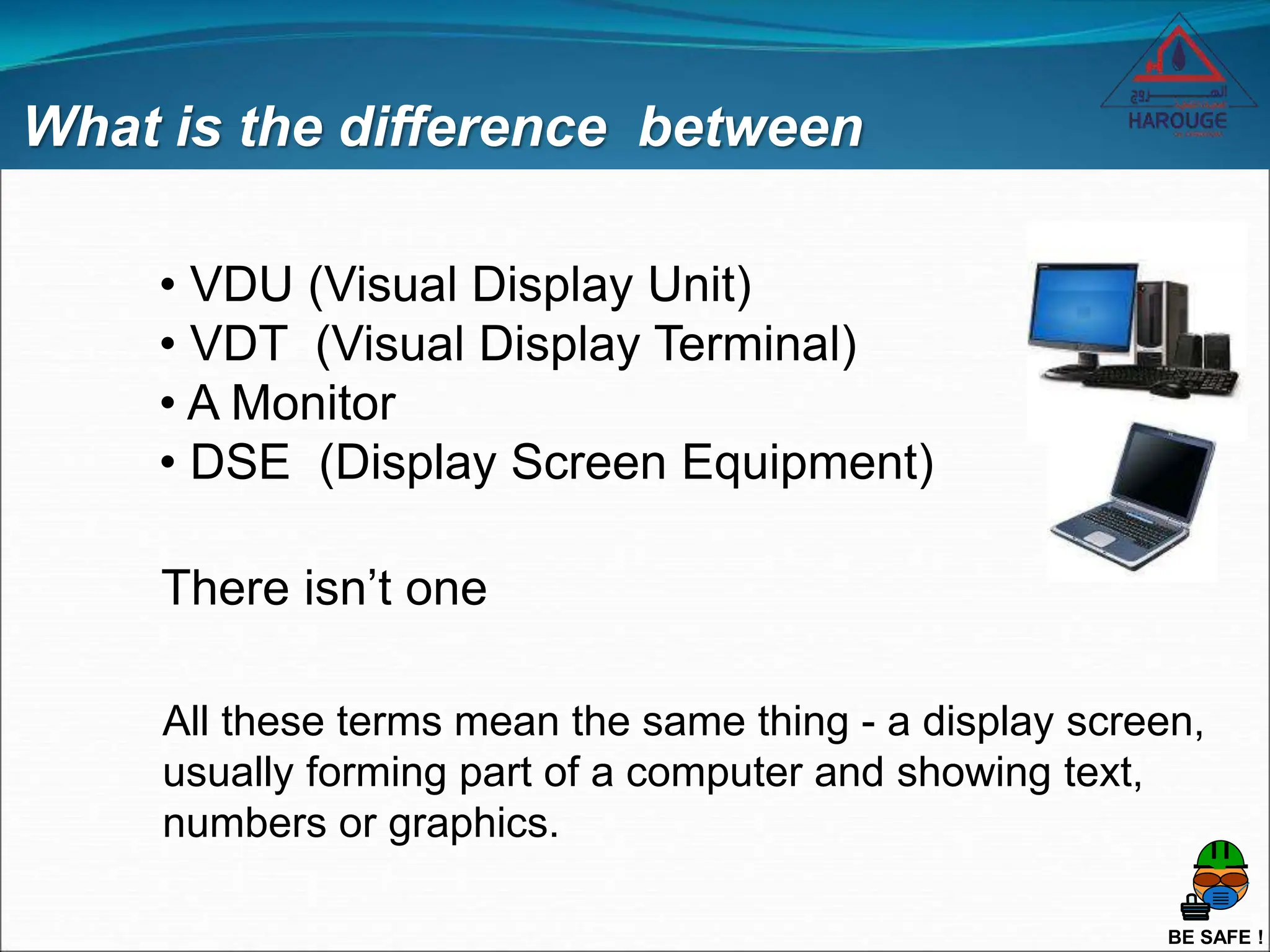 BE SAFE !
What is the difference between
• VDU (Visual Display Unit)
• VDT (Visual Display Terminal)
• A Monitor
• DSE (Display Screen Equipment)
There isn’t one
All these terms mean the same thing - a display screen,
usually forming part of a computer and showing text,
numbers or graphics.
 