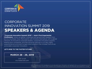 MARCH 28 - 29, 2019
visit us at:
cis.riseaccel.com
"Corporate Innovation Summit 2019“ is Asia’s First Experiential
Conference, where we gather corporate and government leaders from
across Southeast Asia. Participants will immerse themselves with a global
network of innovative corporate leaders, corporate innovation experts,
leading tech companies, and fast-growing startups in a 2-day highly
experiential environment to learn and transform the mindset that drives
actionable corporate innovation.
LET’S RISE TO THE FASTER FUTURE!
CORPORATE
INNOVATION SUMMIT 2019
SPEAKERS & AGENDA
Note: The purpose of this handbook is to provide preliminary information and highlights that you will experience at the
Corporate Innovation Summit 2019. Programs and timetable provided are are still temporary and subjected to change
 