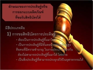 ลักษณะของกำรประดิษฐ์หรือ
กำรออกแบบผลิตภัณฑ์
ที่ขอรับสิทธิบัตรได้
มี3ประเภทคือ
1) กำรขอสิทธิบัตรกำรประดิษฐ์
- ต้องเป็นกำรประดิษฐ์ขึ้นมำใหม่
- เป็นกำรประดิษฐ์ที่มีขั้นตอนกำรประดิษฐ์สูง
คือคนที่มีควำมชำนำญ ในงำนประเภทเดียวกัน
ต้องไม่สำมำรถประดิษฐ์ขึ้นมำได้ โดยง่ำย
- เป็นสิ่งประดิษฐ์ที่สำมำรถประยุกต์ใช้ในอุสำหกรรมได้
 