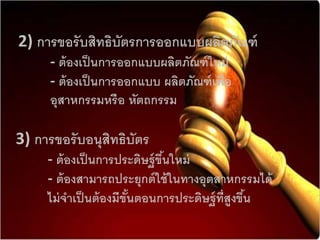 2) กำรขอรับสิทธิบัตรกำรออกแบบผลิตภัณฑ์
- ต้องเป็นกำรออกแบบผลิตภัณฑ์ใหม่
- ต้องเป็นกำรออกแบบ ผลิตภัณฑ์เพื่อ
อุสำหกรรมหรือ หัตถกรรม
3) กำรขอรับอนุสิทธิบัตร
- ต้องเป็นกำรประดิษฐ์ขึ้นใหม่
- ต้องสำมำรถประยุกต์ใช้ในทำงอุตสำหกรรมได้
ไม่จำเป็นต้องมีขั้นตอนกำรประดิษฐ์ที่สูงขึ้น
 