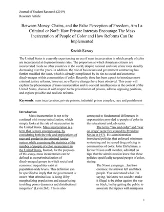 Journal of Student Research (2019)
Research Article
Between Money, Chains, and the False Perception of Freedom, Am I a
Criminal or Not?: How Private Interests Encourage The Mass
Incarceration of People of Color and How Reforms Can Be
Implemented
Keziah Rezaey
The United States is currently experiencing an era of mass incarceration in which people of color
are incarcerated at disproportionate rates. The proportion at which American citizens are
incarcerated rivals no other countries in the world, despite national and state crime rates steadily
decreasing over the years. In addition, the role of businesses and government contracting has
further muddled the issue, which is already complicated by its ties to social and economic
disadvantages within communities of color. Recently, there has been a push to introduce more
criminal justice reforms, however, no effective changes have been observed. This essay will
explain the phenomenon of mass incarceration and its societal ramifications in the context of the
United States, discuss it with respect to the privatization of prisons, address opposing positions,
and explore possible and realistic reforms.
Keywords: mass incarceration, private prisons, industrial prison complex, race and punishment
Introduction
Mass incarceration is not to be
confused with overcriminalization, which
simply looks at the rate of incarceration in
the United States. Mass incarceration is a
term that is more encompassing, by
considering both the role and implications of
race and gender in the criminal justice
system while examining the statistics of the
number of people of color incarcerated in
the United States. Instead, for the purposes
of this essay, mass incarceration can be
defined as overcriminalization of
disadvantaged groups in which social and
economic inequalities exist at
population-wide levels. This definition can
be specified to imply that the government is
aware “that criminal law is doing ill by
marginalizing populations and exacerbating
troubling power dynamics and distributional
inequities” (Levin 263). This is also
connected to fundamental differences in
opportunities provided to people of color in
the educational and job sector.
The terms “law and order” and “war
on drugs” were first coined by President
Nixon in 1971. His administration
introduced policies that enforced minimum
sentencing and increased drug policing in
communities of color. John Ehrlichman, a
former Nixon staff member, admitted on
tape that the administration knew that these
policies specifically targeted people of color,
stating:
The Nixon campaign…had two
enemies: the antiwar left and black
people. You understand what I’m
saying. We knew we couldn’t make
it illegal to be either against the war
or black, but by getting the public to
associate the hippies with marijuana
1
 