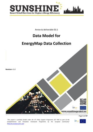 Page 1 of 27
"This project is partially funded under the ICT Policy Support Programme (ICT PSP) as part of the
Competitiveness and Innovation Framework Programme by the European Community"
(http://ec.europa.eu/ict_psp).
Annex to deliverable D2.1
Data Model for
EnergyMap Data Collection
Revision: v1.0
 