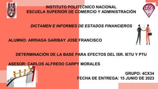 INSTITUTO POLITECNICO NACIONAL
ESCUELA SUPERIOR DE COMERCIO Y ADMINISTRACIÓN
DICTAMEN E INFORMES DE ESTADOS FINANCIEROS
ALUMNO: ARRIAGA GARIBAY JOSE FRANCISCO
DETERMINACIÓN DE LA BASE PARA EFECTOS DEL ISR. IETU Y PTU
ASESOR: CARLOS ALFREDO CARPY MORALES
GRUPO: 4CX34
FECHA DE ENTREGA: 15 JUNIO DE 2023
 