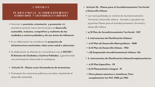 CAPÍTULO I
PLANES PARA EL ACONDICIONAMIENTO
TERRITORIAL Y DESARROLLO URBANO
Permiten la previsión, orientación y promoción del
acondicionamiento físico-territorial para el desarrollo
sostenible, inclusivo, competitivo y resiliente de las
ciudades y centros poblados y de sus áreas de influencia
En su elaboración se consideran los proyectos de
infraestructura sectoriales, tales como salud o educación
Su elaboración se efectúa en concordancia con el SICCEP (
El Sistema de Ciudades y Centros Poblados ) garantizando
una participación efectivade la ciudadanía.
Artículo 19.- Planes como Orientadores de Inversiones
Promueven las inversiones públicas y privadas, impulsando el
desarrollo sostenible .
Artículo 20.- Planes para el Acondicionamiento Territorial
y Desarrollo Urbano
Las municipalidades en materia de Acondicionamiento
Territorial y Desarrollo Urbano, formulan y aprueban los
siguientes Planes para el Acondicionamiento Territorial y
Desarrollo Urbano
a) El Plan de Acondicionamiento Territorial - PAT
2. Instrumentos de Planificación Urbana:
a) El Plan de Desarrollo Metropolitano - PDM
b) El Plan de Desarrollo Urbano - PDU
c)El Esquemade Acondicionamiento Urbano- EU:
3. Instrumentos de Planificación UrbanaComplementarios:
a) El Plan Específico - PE
b) El Planeamiento Integral - PI
Otros planes maestros o temáticos: Para
complementar los PAT, PDM y/o PDU
 