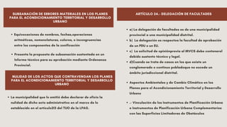 Equivocaciones de nombres, fechas,operaciones
aritméticas, nomenclaturas, colores, o incongruencias
entre los componentes de la zonificación
SUBSANACIÓN DE ERRORES MATERIALES EN LOS PLANES
PARA EL ACONDICIONAMIENTO TERRITORIAL Y DESARROLLO
URBANO
Presenta la propuesta de subsanación sustentada en un
Informe técnico para su aprobación mediante Ordenanza
Provincial.
NULIDAD DE LOS ACTOS QUE CONTRAVENGAN LOS PLANES
PARA EL ACONDICIONAMIENTO TERRITORIAL Y DESARROLLO
URBANO
ARTÍCULO 24.- DELEGACIÓN DE FACULTADES
La municipalidad que lo emitió debe declarar de oficio la
nulidad de dicho acto administrativo en el marco de lo
establecido en el artículo213 del TUO de la LPAG.
a) La delegación de facultades es de una municipalidad
provincial a una municipalidad distrital.
b) La delegación es respectoa la facultad de aprobación
de un PDU o un EU.
c) La solicitud de opiniónprevia al MVCS debe contenerel
debido sustento técnico y legal.
d)Cuando se trata de casos en los que existe un
conglomerado o continuo pobladoque no excede un
ámbito jurisdiccional distrital.
Aspectos Ambientales y de Cambio Climático en los
Planes para el Acondicionamiento Territorial y Desarrollo
Urbano
.- Vinculación de los Instrumentos de Planificación Urbana
e Instrumentos de Planificación Urbana Complementarios
con las Superficies Limitadoras de Obstáculos
 