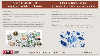 P L A N E A M I E N T O Y T E R R I T O R I O G R U P O 2
Plan temático de
equipamiento urbano
Definición: Está orientado a planificar el sistema de equipamiento urbano
identificado en un PDU para analizar las propuestas del mismo.
ARTÍCULO 80.-
ARTÍCULO 81.-
Objetivo: Identificar de aquellos equipamientos urbanos que requieren un
análisis adicional para para conocer el impacto urbano que genera a la
población, tales como: aeropuertos, mega puertos, puertos, entre otros.
Plan temático de
infraestructura de servicios
ARTÍCULO 82.-
Definición: Está orientado a planificar el Sistema de Infraestructura de
Servicios identificado en un PDU, que ofrece un desarrollo de infraestructura y
servicios urbanos necesarios para el funcionamiento de la ciudad
ARTÍCULO 83.-
Objetivo: Promover y mejorar la calidad, eficiencia, continuidad de los
servicios a fin de mejorar la calidad de vida de la población en general.
 