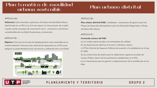 P L A N E A M I E N T O Y T E R R I T O R I O G R U P O 2
Plan temático de movilidad
urbana sostenible
Definición: Está orientado a planificar el Sistema de Movilidad Urbana
identificado en un PDU con el fin de mejorar la interconexión de ciudad
cuando existen procesos de crecimiento socio - económico y dinámicos
considerables de movilidad de personas y mercancías.
ARTÍCULO 84.-
ARTÍCULO 85.-
Objetivo: Promover las formas de desplazamiento más sostenibles en la
ciudad mediante intervenciones urbanísticas dispuestas en el PDU para
asegurar la sostenibilidad social, económica y ambiental de la movilidad.
Plan urbano distrital
ARTÍCULO 86.-
Plan urbano distrital (PUD): Establecen mecanismos de gestión para los
Planes de Desarrollo Metropolitano para las Metrópolis Regionales o Planes
de Desarrollo Urbano.
ARTÍCULO 87.-
Contenido mínimo del PUD:
a) Los niveles operacionales y los estándares de calidad.
b) Las disposiciones relativas al ornato y mobiliario urbano.
c) El Plan Distrital de Espacios Públicos de acuerdo a lo establecido en la Ley
Nº 31199.
d) Las condiciones de diseño para la implementar espacios privados de
Acceso Público dentro de los parámetros establecidos en el PDU.
e) Los mecanismos para la gestión e implementación de lo establecido en los
PDM.
 