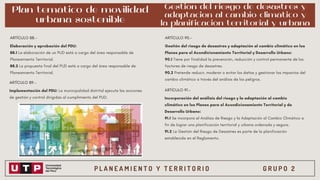 P L A N E A M I E N T O Y T E R R I T O R I O G R U P O 2
Plan temático de movilidad
urbana sostenible
Elaboración y aprobación del PDU:
88.1 La elaboración de un PUD está a cargo del área responsable de
Planeamiento Territorial.
88.2 La propuesta final del PUD está a cargo del área responsable de
Planeamiento Territorial.
ARTÍCULO 88.-
ARTÍCULO 89.-
Implementación del PDU: La municipalidad distrital ejecuta las acciones
de gestión y control dirigidas al cumplimiento del PUD.
Gestión del riesgo de desastres y
adaptacion al cambio climático y
la planificación territorial y urbana
ARTÍCULO 90.-
Gestión del riesgo de desastres y adaptación al cambio climático en los
Planes para el Acondicionamiento Territorial y Desarrollo Urbano:
90.1 Tiene por finalidad la prevención, reducción y control permanente de los
factores de riesgo de desastres.
90.2 Pretende reducir, moderar o evitar los daños y gestionar los impactos del
cambio climático a través del análisis de los peligros.
ARTÍCULO 91.-
Incorporación del análisis del riesgo y la adaptación al cambio
climático en los Planes para el Acondicionamiento Territorial y de
Desarrollo Urbano:
91.1 Se incorpora el Análisis de Riesgo y la Adaptación al Cambio Climático a
fin de lograr una planificación territorial y urbana ordenada y segura.
91.2 La Gestión del Riesgo de Desastres es parte de la planificación
establecida en el Reglamento.
 