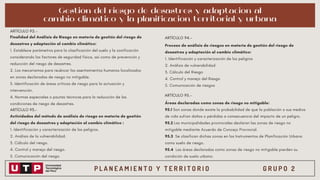P L A N E A M I E N T O Y T E R R I T O R I O G R U P O 2
Finalidad del Análisis de Riesgo en materia de gestión del riesgo de
desastres y adaptación al cambio climático:
1. Establece parámetros para la clasificación del suelo y la zonificación
considerando los factores de seguridad física, así como de prevención y
reducción del riesgo de desastres.
2. Los mecanismos para reubicar los asentamientos humanos localizados
en zonas declaradas de riesgo no mitigable.
3. Identificación de áreas críticas de riesgo para la actuación y
intervención.
4. Normas especiales o pautas técnicas para la reducción de las
condiciones de riesgo de desastres.
ARTÍCULO 92.-
ARTÍCULO 94.-
Proceso de análisis de riesgos en materia de gestión del riesgo de
desastres y adaptación al cambio climático:
1. Identificación y caracterización de los peligros
2. Análisis de vulnerabilidad
3. Cálculo del Riesgo
4. Control y manejo del Riesgo
5. Comunicación de riesgos
ARTÍCULO 95.-
Áreas declaradas como zonas de riesgo no mitigable:
95.1 Son zonas donde existe la probabilidad de que la población o sus medios
de vida sufran daños o pérdidas a consecuencia del impacto de un peligro.
95.2 Las municipalidades provinciales declaran las zonas de riesgo no
mitigable mediante Acuerdo de Concejo Provincial.
95.3 Se clasifican dichas zonas en los Instrumentos de Planificación Urbana
como suelo de riesgo.
95.4 Las áreas declaradas como zonas de riesgo no mitigable pierden su
condición de suelo urbano.
ARTÍCULO 93.-
Actividades del método de análisis de riesgo en materia de gestión
del riesgo de desastres y adaptación al cambio climático :
1. Identificación y caracterización de los peligros.
2. Análisis de la vulnerabilidad.
3. Cálculo del riesgo.
4. Control y manejo del riesgo.
5. Comunicación del riesgo.
Gestión del riesgo de desastres y adaptacion al
cambio climático y la planificación territorial y urbana
 