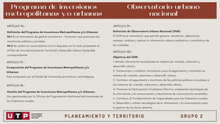 P L A N E A M I E N T O Y T E R R I T O R I O G R U P O 2
Programa de inversiones
metropolitanas y/o urbanas
Definición del Programa de Inversiones Metropolitanas y/o Urbanas:
96.1 Es el instrumento de gestión económico - financiero que promueve las
inversiones públicas y privadas.
96.2 Se realiza en concordancia con lo dispuesto en la visión propuesta en
el Plan de Acondicionamiento Territorial y Desarrollo Urbano Sostenible
correspondiente
ARTÍCULO 96.-
ARTÍCULO 97.-
Composición del Programa de Inversiones Metropolitanas y/o
Urbanas:
Está compuesto por el listado de inversiones prioritarias y estratégicas.
ARTÍCULO 98.-
Gestión del Programa de Inversiones Metropolitanas y/o Urbanas:
Son gestionadas por la Oficina de Programación Multianual de Inversiones de
los Gobiernos Locales.
ARTÍCULO 99.-
Definición de Observatorio Urbano Nacional (OUN):
El OUN es el instrumento que permite generar, recolectar, seleccionar,
manejar, analizar y aplicar la información urbana cualitativa y cuantitativa de
las ciudades.
Observatorio urbano
nacional
ARTÍCULO 100.-
Objetivos del OUN:
1. Brindar información actualizada en materia de vivienda, urbanismo y
desarrollo urbano.
2. Sistematizar y visibilizar información para el seguimiento y monitoreo en
materia de vivienda, urbanismo y desarrollo urbano.
3. Contribuir al seguimiento y monitoreo de las políticas públicas vinculadas a
las materias de vivienda, urbanismo y desarrollo urbano.
4. Promover la Participación Ciudadana Efectiva, empleando tecnologías de
la información y la comunicación y mecanismos de comunicación accesibles.
5. Contribuir al Fortalecimiento de Capacidades para los Gobiernos Locales.
6. Desarrollar y utilizar tecnologías de la información y la comunicación para
la gestión de los datos abiertos.
 