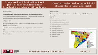 P L A N E A M I E N T O Y T E R R I T O R I O G R U P O 2
Cooperación interinstitucional
para el acondicionamiento
territorial y el desarrollo urbano
Encargados de la coordinación, asistencia técnica y capacitación:
El MVCS brinda asesoría, asistencia técnica y capacitación en materia de
acondicionamiento territorial y desarrollo urbano.
ARTÍCULO 106.-
ARTÍCULO 107.-
Suscripción de Convenios de Cooperación Interinstitucional entre el
MVCS y otras entidades:
1. Diseñar, desarrollar, implementar, difundir y mejorar continuamente el
OUN.
2. Apoyar a los Gobiernos Locales en la actualización y mantenimiento del
Catastro Urbano.
ARTÍCULO 108.-
Conformación horizontal del componente físico espacial: Clasificación
del suelo:
1. Suelo urbano.
a) Suelo urbano consolidado
b) Suelo urbano de transformación
c) Suelo urbano en consolidación
d) Suelo periurbano
e) Suelo urbanizable
2. Suelo de protección.
a) Suelo de conservación
b) Suelo de riesgo
3. Suelo rural.
Conformación físico espacial del
desarrollo urbano sostenible
 