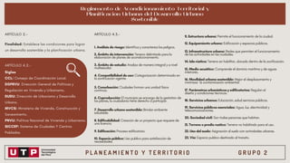 P L A N E A M I E N T O Y T E R R I T O R I O G R U P O 2
Siglas
CCL: Consejo de Coordinación Local.
DGPRVU: Dirección General de Políticas y
Regulación en Vivienda y Urbanismo.
DUDU: Dirección de Urbanismo y Desarrollo
Urbano.
MVCS: Ministerio de Vivienda, Construcción y
Saneamiento.
PNVU: Política Nacional de Vivienda y Urbanismo.
SICCEP: Sistema de Ciudades Y Centros
Poblados.
Reglamento de Acondicionamiento Territorial y
Planificación Urbana del Desarrollo Urbano
Sostenible
Finalidad: Establece las condiciones para lograr
un desarrollo sostenible y la planificación urbana.
1. Análisis de riesgo: Identifica y caracteriza los peligros.
9. Edificación: Proceso edificatorio.
2. Ámbito de intervención: Terreno delimitado para la
elaboración de planes de acondicionamiento.
10. Espacio público: Uso publico para satisfacción de
necesidades.
3. Ámbito de estudio: Analiza de manera integral y a nivel
multiescalar.
11. Estructura urbana: Permite el funcionamiento de la ciudad.
4. Compatibilidad de uso: Categorización determinada en
la zonificación vigente.
12. Equipamiento urbano: Edificación y espacios públicos.
13. Infraestructura urbana: Redes que permiten el funcionamiento
de las actividades en las ciudades.
5. Conurbación: Ciudades forman una unidad física
continua.
14. Isla rústica: Terreno sin habilitar, ubicado dentro de la zonificación.
6. Coproducción: El municipio se encarga de la gestation de
los planes, la ciudadanía tiene derecho a participar.
15. Medio acuático: Comprende el dominio marítimo y de aguas
interiores.
16. Movilidad urbana sostenible: Mejor el desplazamiento y
minimizar la contaminación ambiental.
7. Desarrollo urbano sostenible: Brindar ambiente
saludable.
17. Parámetros urbanísticos y edificatorios: Regulan el
diseño y condiciones técnicas.
8. Edificabilidad: Creación de un proyecto que requiere de
una licencia.
18. Servicios urbanos: Educación, salud servicios públicos.
19. Servicios públicos esenciales: Agua, luz, electricidad y
telecomunicaciones.
20. Sociedad civil: Son todas personas que habitan.
21. Terreno o predio rustico: Terreno no habilitado para el uso.
22. Uso del suelo: Asignación al suelo con actividades urbanas.
23. Vía: Espacio publico destinado al transito.
ARTÍCULO 2.- ARTÍCULO 4.3.-
ARTÍCULO 4.2.-
 