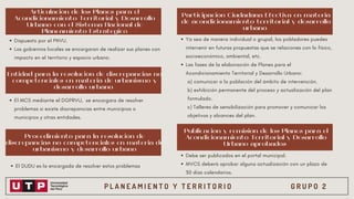 P L A N E A M I E N T O Y T E R R I T O R I O G R U P O 2
Articulación de los Planes para el
Acondicionamiento Territorial y Desarrollo
Urbano con el Sistema Nacional de
Planeamiento Estratégico
Participación Ciudadana Efectiva en materia
de acondicionamiento territorial y desarrollo
urbano
Publicación y remisión de los Planes para el
Acondicionamiento Territorial y Desarrollo
Urbano aprobados
Entidad para la resolución de discrepancias no
competenciales en materia de urbanismo y
desarrollo urbano
Procedimiento para la resolución de
discrepancias no competenciales en materia de
urbanismo y desarrollo urbano
Dispuesto por el PNVU.
Los gobiernos locales se encargaran de realizar sus planes con
impacto en el territorio y espacio urbano.
Ya sea de manera individual o grupal, los pobladores puedes
intervenir en futuras propuestas que se relaciones con lo físico,
socioeconómico, ambiental, etc.
Las fases de la elaboración de Planes para el
Acondicionamiento Territorial y Desarrollo Urbano:
a) comunicar a la población del ámbito de intervención.
b) exhibición permanente del proceso y actualización del plan
formulado.
c) Talleres de sensibilización para promover y comunicar los
objetivos y alcances del plan.
El MCS mediante el DGPRVU, se encargara de resolver
problemas si existe discrepancias entre municipios o
municipios y otras entidades.
El DUDU es la encargada de resolver estos problemas
Debe ser publicados en el portal municipal.
MVCS deberá aprobar alguna actualización con un plazo de
30 días calendarios.
 