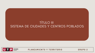 P L A N E A M I E N T O Y T E R R I T O R I O G R U P O 2
TÍTULO III
SISTEMA DE CIUDADES Y CENTROS POBLADOS
 