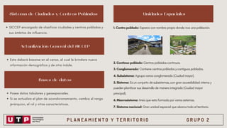 P L A N E A M I E N T O Y T E R R I T O R I O G R U P O 2
Sistema de Ciudades y Centros Poblados Unidades Espaciales
Actualización General del SICCEP
Bases de datos
SICCEP encargado de clasificar ciudades y centros poblados y
sus ámbitos de influencia.
Esta deberá basarse en el censo, el cual le brindara nueva
información demográfica y de otra índole.
Posee datos tabulares y geoespaciales.
Si se actualiza el plan de acondicionamiento, cambia el rango
jerárquico, el rol y otras características.
1. Centro poblado: Espacio con nombre propio donde vive una población.
2. Continuo poblado: Centros poblados continuos.
3. Conglomerado: Contiene centros poblados y contiguos poblados.
4. Subsistema: Agrupa varios conglomerado (Ciudad mayor).
5. Sistema: Es un conjunto de subsistemas, con gran accesibilidad interna y
pueden planificar sus desarrollo de manera integrada (Ciudad mayor
principal).
6. Macrosistema: Area que esta formada por varios sistemas.
7. Sistema nacional: Gran unidad espacial que abarca todo el territorio.
 