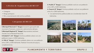 P L A N E A M I E N T O Y T E R R I T O R I O G R U P O 2
Criterios de Organización del SICCEP
Categorías del SICCEP
Categoría
Rango jerárquico
Rol y caracterización del continuo poblado.
1.Metrópoli Nacional (1º Rango): Concentra gran parte del
movimiento financiero, comercial y administrativo del país.
2.Metrópoli Regional (2º Rango): Macrosistema mantiene
vínculos con la Metrópoli Nacional.
3.Ciudad (3º al 5º Rango): Continuo poblado urbano con una
población mayor a 5,000 habitantes.
4. Villa (6º Rango): Continuo poblado urbano con una población
entre 2,001 y 5,000 habitantes. Realizan funciones de apoyo y
complementarias.
Los asentamientos poblacionales son considerados hasta 50
habitantes.
5. Pueblo (7º Rango): Continuo poblado rural con una población
entre 1,001 y 2,000 habitantes.
6. Caserío (8º Rango): Continuo poblado rural con una población
entre 51 a 1,000 habitantes.
 