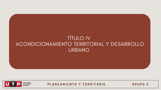 P L A N E A M I E N T O Y T E R R I T O R I O G R U P O 2
TÍTULO IV
ACONDICIONAMIENTO TERRITORIAL Y DESARROLLO
URBANO
 