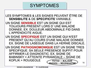 SYMPTOMES
LES SYMPTOMES & LES SIGNES PEUVENT ÊTRE DE
SENSIBILITE & DE SPECIFICITE VARIABLE.
UN SIGNE SENSIBLE EST UN SIGNE QUI EST
TOUJOURS PRESENT LORS D’ UNE MALADIE
DONNEE. EX. DOULEUR ABDOMINALE FID DANS
L’APPENDICITE AIGUE.
UN SIGNE SPECIFIQUE EST UN SIGNE QUI N’EST
PRESENT QU’AU COURS D’UNE MALADIE DONNEE.
EX. SIGNE DE LASEGUE DANS LA HERNIE DISCALE.
UN SIGNE PATHOGNOMONIQUE EST UN SIGNE TRES
SPECIFIQUE. SA SEULE PRESENCE SUFFIT POUR
AFFIRMER LE DIAGNOSTIC. EX. SIGNE DE
BABINSKY = ATTEINTE PYRAMIDALE – SIGNE DE
KOPLIK = ROUGEOLE
PATHO = MALADIE
GNOSIS = RECONNAITRE

SEMIO-ANAMNESE

Pr OUERDANE

10

 