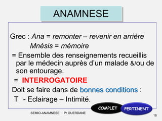 ANAMNESE
Grec : Ana = remonter – revenir en arrière
Mnésis = mémoire
= Ensemble des renseignements recueillis
par le médecin auprès d’un malade &/ou de
son entourage.
= INTERROGATOIRE
Doit se faire dans de bonnes conditions :
T - Eclairage – Intimité.
COMPLET
SEMIO-ANAMNESE

Pr OUERDANE

PERTINENT
18

 