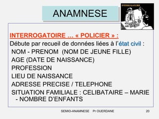 ANAMNESE
INTERROGATOIRE … « POLICIER » :
Débute par recueil de données liées à l’état civil :
NOM - PRENOM (NOM DE JEUNE FILLE)
AGE (DATE DE NAISSANCE)
PROFESSION
LIEU DE NAISSANCE
ADRESSE PRECISE / TELEPHONE
SITUATION FAMILIALE : CELIBATAIRE – MARIE
- NOMBRE D’ENFANTS
SEMIO-ANAMNESE

Pr OUERDANE

20

 