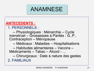 ANAMNESE
ANTECEDENTS :
1. PERSONNELS :
-- Physiologiques : Ménarchie – Cycle
menstruel – Grossesses & Parités : G..P..
Contraception – Ménopause
-- Médicaux : Maladies – Hospitalisations
-- Habitudes alimentaires – Vaccins –
Médicaments – Tabac – Alcool - …
-- Chirurgicaux : Date & nature des gestes
2. FAMILIAUX
SEMIO-ANAMNESE

Pr OUERDANE

21

 