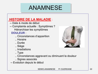 ANAMNESE
HISTOIRE DE LA MALADIE :
-- Date & mode de début
-- Complainte actuelle : Symptômes ?
Hiérarchiser les symptômes
DOULEUR :
.. Circonstances d’apparition
.. Horaire
.. Durée
.. Siège
.. Irradiations
.. Type
.. Circonstances aggravant ou diminuant la douleur
.. Signes associés
-- Evolution depuis le début
SEMIO-ANAMNESE

Pr OUERDANE

22

 
