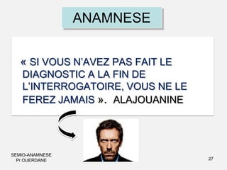 ANAMNESE
« SI VOUS N’AVEZ PAS FAIT LE
DIAGNOSTIC A LA FIN DE
L’INTERROGATOIRE, VOUS NE LE
FEREZ JAMAIS ». ALAJOUANINE

SEMIO-ANAMNESE
Pr OUERDANE

27

 