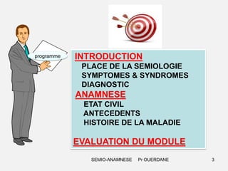 programme

INTRODUCTION
PLACE DE LA SEMIOLOGIE
SYMPTOMES & SYNDROMES
DIAGNOSTIC

ANAMNESE
ETAT CIVIL
ANTECEDENTS
HISTOIRE DE LA MALADIE

EVALUATION DU MODULE
SEMIO-ANAMNESE

Pr OUERDANE

3

 