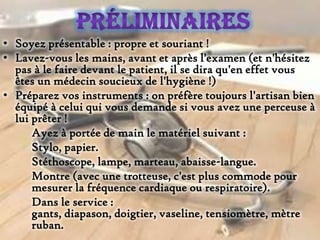 • Soyez présentable : propre et souriant !
• Lavez-vous les mains, avant et après l'examen (et n'hésitez
pas à le faire devant le patient, il se dira qu'en effet vous
êtes un médecin soucieux de l'hygiène !)
• Préparez vos instruments : on préfère toujours l'artisan bien
équipé à celui qui vous demande si vous avez une perceuse à
lui prêter !
Ayez à portée de main le matériel suivant :
Stylo, papier.
Stéthoscope, lampe, marteau, abaisse-langue.
Montre (avec une trotteuse, c'est plus commode pour
mesurer la fréquence cardiaque ou respiratoire).
Dans le service :
gants, diapason, doigtier, vaseline, tensiomètre, mètre
ruban.

 