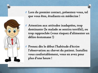 O Lors du premier contact, présentez-vous, tel

que vous êtes, étudiants en médecine !
O Attention aux attitudes inadaptées, trop

dominante (le malade se sentira terrifié), ou
trop rapprochée (vous risquez d'alimenter un
délire érotomane !)
O Prenez dès le début l'habitude d'écrire

l'observation au chevet du patient. Installez
vous confortablement, vous en avez pour
plus d'une heure !

 