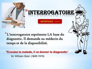 *Interrogatoire
IMPORTANCE ++++

*L'interrogatoire représente LA base du
diagnostic. Il demande au médecin du
temps et de la disponibilité.
"Ecoutez le malade, il va donner le diagnostic"
Sir William Osler (1849-1919)

 