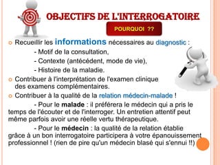 Objectifs de l'interrogatoire
POURQUOI ??

Recueillir les informations nécessaires au diagnostic :
- Motif de la consultation,
- Contexte (antécédent, mode de vie),
- Histoire de la maladie.
 Contribuer à l'interprétation de l'examen clinique
et
des examens complémentaires.
 Contribuer à la qualité de la relation médecin-malade !
- Pour le malade : il préférera le médecin qui a pris le
temps de l'écouter et de l'interroger. Un entretien attentif peut
même parfois avoir une réelle vertu thérapeutique.
- Pour le médecin : la qualité de la relation établie
grâce à un bon interrogatoire participera à votre épanouissement
professionnel ! (rien de pire qu'un médecin blasé qui s'ennui !!)


 