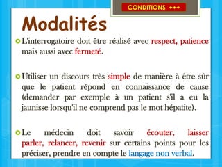 Modalités

CONDITIONS +++

 L'interrogatoire

doit être réalisé avec respect, patience
mais aussi avec fermeté.

 Utiliser

un discours très simple de manière à être sûr
que le patient répond en connaissance de cause
(demander par exemple à un patient s'il a eu la
jaunisse lorsqu'il ne comprend pas le mot hépatite).

 Le

médecin
doit
savoir
écouter,
laisser
parler, relancer, revenir sur certains points pour les
préciser, prendre en compte le langage non verbal.

 