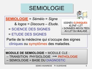 SEMIOLOGIE
SEMIOLOGIE = Séméio = Signe
& logos = Discours – Etude. SIGNES CLINIQUES:
KLINE = LIT
= DONNEES RECOLTEES
= SCIENCE DES SIGNES
AU LIT DU MALADE.
= ETUDE DES SIGNES
Partie de la médecine qui s’occupe des signes
cliniques ou symptômes des maladies.
MODULE DE SEMIOLOGIE = MODULE CLE :
-- TRANSITION PHYSIOLOGIE
PATHOLOGIE
-- SEMIOLOGIE = BASE DU DIAGNOSTIC
SEMIO-ANAMNESE

Pr OUERDANE

4

 