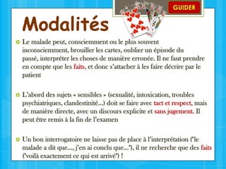 Modalités

GUIDER



Le malade peut, consciemment ou le plus souvent
inconsciemment, brouiller les cartes, oublier un épisode du
passé, interpréter les choses de manière erronée. Il ne faut prendre
en compte que les faits, et donc s’attacher à les faire décrire par le
patient



L’abord des sujets « sensibles » (sexualité, intoxication, troubles
psychiatriques, clandestinité…) doit se faire avec tact et respect, mais
de manière directe, avec un discours explicite et sans jugement. Il
peut être remis à la fin de l’examen



Un bon interrogatoire ne laisse pas de place à l’interprétation ("le
malade a dit que…, j’en ai conclu que…"), il ne recherche que des faits
("voilà exactement ce qui est arrivé") !

 
