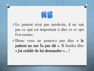 O Le patient n'est pas médecin, il ne sait

pas ce qui est important à dire et ce qui
l'est moins.
O Donc vous ne pourrez pas dire « le
patient ne me l'a pas dit ». Il faudra dire
« j'ai oublié de lui demander »... !

 