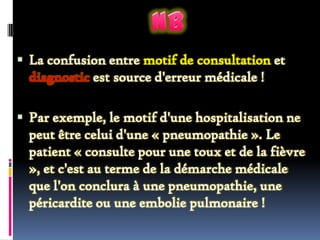  La confusion entre motif de consultation et

diagnostic est source d'erreur médicale !
 Par exemple, le motif d'une hospitalisation ne

peut être celui d'une « pneumopathie ». Le
patient « consulte pour une toux et de la fièvre
», et c'est au terme de la démarche médicale
que l'on conclura à une pneumopathie, une
péricardite ou une embolie pulmonaire !

 