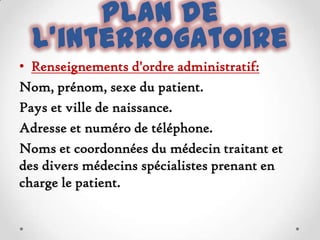 Plan de
l'interrogatoire
• Renseignements d'ordre administratif:
Nom, prénom, sexe du patient.
Pays et ville de naissance.
Adresse et numéro de téléphone.
Noms et coordonnées du médecin traitant et
des divers médecins spécialistes prenant en
charge le patient.

 