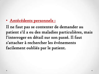 • Antécédents personnels :
Il ne faut pas se contenter de demander au
patient s'il a eu des maladies particulières, mais
l'interroger en détail sur son passé. Il faut
s'attacher à rechercher les événements
facilement oubliés par le patient.

 