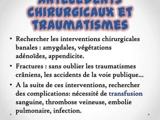 Antécédents
chirurgicaux et
traumatismes
• Rechercher les interventions chirurgicales
banales : amygdales, végétations
adénoïdes, appendicite.
• Fractures : sans oublier les traumatismes
crâniens, les accidents de la voie publique...
• A la suite de ces interventions, rechercher
des complications: nécessité de transfusion
sanguine, thrombose veineuse, embolie
pulmonaire, infection.

 