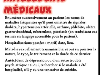Antécédents
médicaux
Enumérer successivement au patient les noms de
maladies fréquentes qu'il peut omettre de signaler:
diabète, hypertension artérielle, asthme, phlébite, ulcère
gastro-duodénal, tuberculose, psoriasis (en traduisant ces
termes en langage accessible pour le patient).
Hospitalisations passées : motif, date, lieu.
Maladie sexuellement transmissible: si oui en préciser la
nature, le type, le traitement et la durée de ce dernier.
Antécédent de dépression ou d'un autre trouble
psychiatrique : si oui, rechercher si le malade a été
hospitalisé, s'il y eu une tentative de suicide.

 