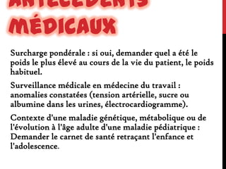 Antécédents
médicaux
Surcharge pondérale : si oui, demander quel a été le
poids le plus élevé au cours de la vie du patient, le poids
habituel.
Surveillance médicale en médecine du travail :
anomalies constatées (tension artérielle, sucre ou
albumine dans les urines, électrocardiogramme).
Contexte d'une maladie génétique, métabolique ou de
l'évolution à l'âge adulte d'une maladie pédiatrique :
Demander le carnet de santé retraçant l'enfance et
l'adolescence.

 