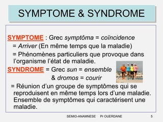 SYMPTOME & SYNDROME
SYMPTOME : Grec symptôma = coïncidence
= Arriver (En même temps que la maladie)
= Phénomènes particuliers que provoque dans
l’organisme l’état de maladie.
SYNDROME = Grec sun = ensemble
& dromos = courir
= Réunion d’un groupe de symptômes qui se
reproduisent en même temps lors d’une maladie.
Ensemble de symptômes qui caractérisent une
maladie.
SEMIO-ANAMNESE

Pr OUERDANE

5

 